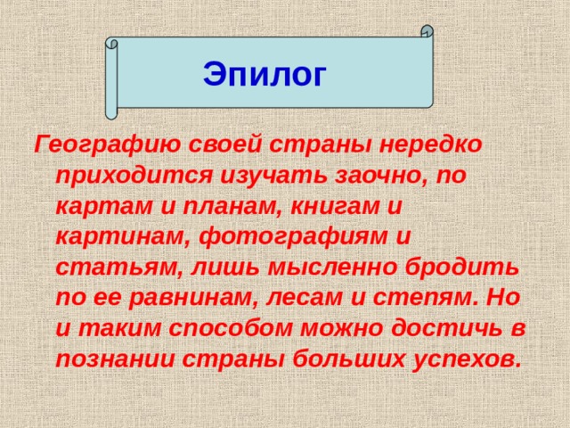 Эпилог Географию своей страны нередко приходится изучать заочно, по картам и планам, книгам и картинам, фотографиям и статьям, лишь мысленно бродить по ее равнинам, лесам и степям. Но и таким способом можно достичь в познании страны больших успехов. 