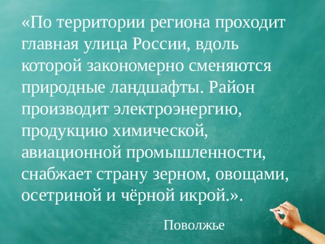 «По территории региона проходит главная улица России, вдоль которой закономерно сменяются природные ландшафты. Район производит электроэнергию, продукцию химической, авиационной промышленности, снабжает страну зерном, овощами, осетриной и чёрной икрой.». Поволжье 