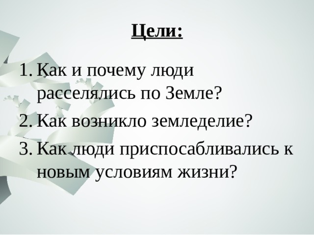 Цели: Как и почему люди расселялись по Земле? Как возникло земледелие? Как люди приспосабливались к новым условиям жизни? 