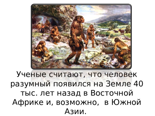 Ученые считают, что человек разумный появился на Земле 40 тыс. лет назад в Восточной Африке и, возможно, в Южной Азии. 