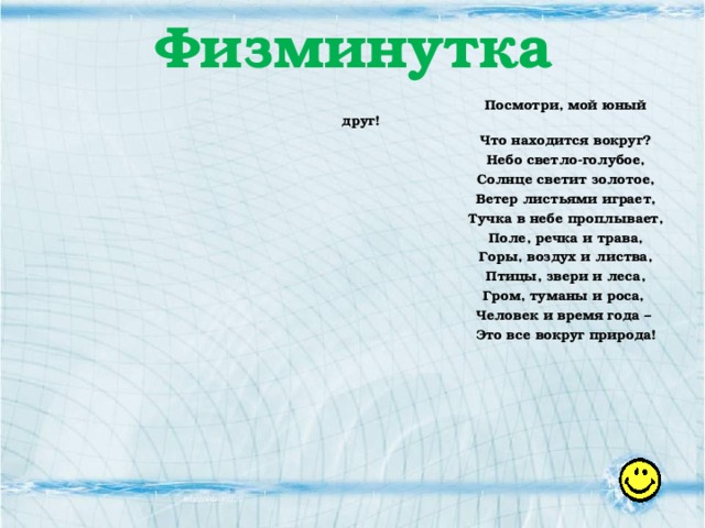 Физминутка Посмотри, мой юный друг! Что находится вокруг? Небо светло-голубое, Солнце светит золотое, Ветер листьями играет, Тучка в небе проплывает, Поле, речка и трава, Горы, воздух и листва, Птицы, звери и леса, Гром, туманы и роса, Человек и время года – Это все вокруг природа!  