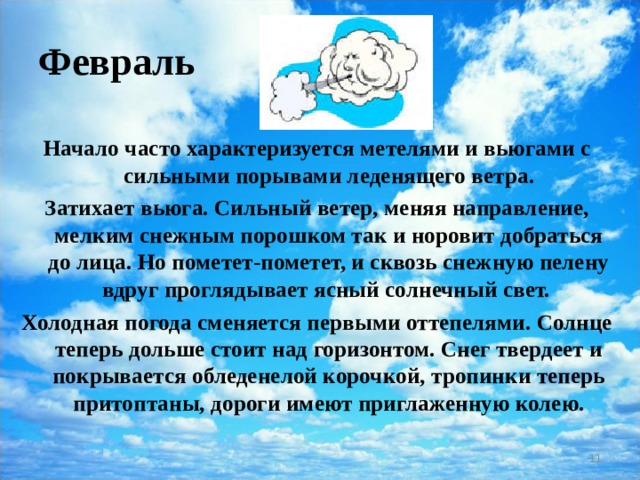 Февраль Начало часто характеризуется метелями и вьюгами с сильными порывами леденящего ветра. Затихает вьюга. Сильный ветер, меняя направление, мелким снежным порошком так и норовит добраться до лица. Но пометет-пометет, и сквозь снежную пелену вдруг проглядывает ясный солнечный свет. Холодная погода сменяется первыми оттепелями. Солнце теперь дольше стоит над горизонтом. Снег твердеет и покрывается обледенелой корочкой, тропинки теперь притоптаны, дороги имеют приглаженную колею.  