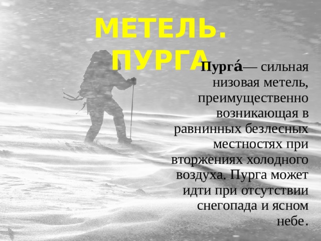 МЕТЕЛЬ. ПУРГА Пурга́ — сильная низовая метель, преимущественно возникающая в равнинных безлесных местностях при вторжениях холодного воздуха. Пурга может идти при отсутствии снегопада и ясном небе . 