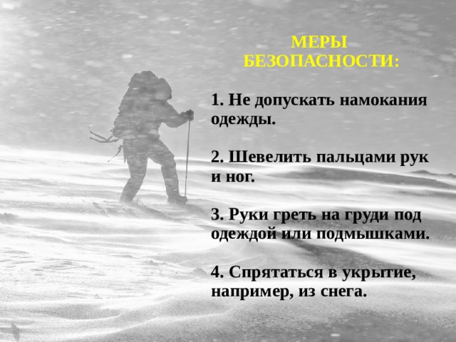 МЕРЫ БЕЗОПАСНОСТИ:  1. Не допускать намокания одежды.  2. Шевелить пальцами рук и ног.  3. Руки греть на груди под одеждой или подмышками.  4. Спрятаться в укрытие, например, из снега. 