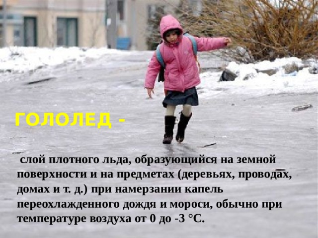 ГОЛОЛЕД -  слой плотного льда, образующийся на земной поверхности и на предметах (деревьях, проводах, домах и т. д.) при намерзании капель переохлажденного дождя и мороси, обычно при температуре воздуха от 0 до -3 °С. 