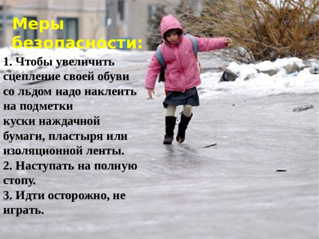 Меры безопасности: 1. Чтобы увеличить сцепление своей обуви со льдом надо наклеить на подметки куски наждачной бумаги, пластыря или изоляционной ленты. 2. Наступать на полную стопу. 3. Идти осторожно, не играть.  