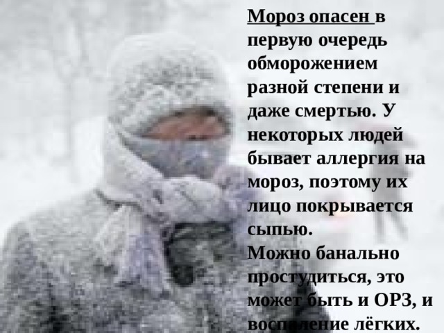 Мороз опасен в первую очередь обморожением разной степени и даже смертью. У некоторых людей бывает аллергия на мороз, поэтому их лицо покрывается сыпью. Можно банально простудиться, это может быть и ОРЗ, и воспаление лёгких.   