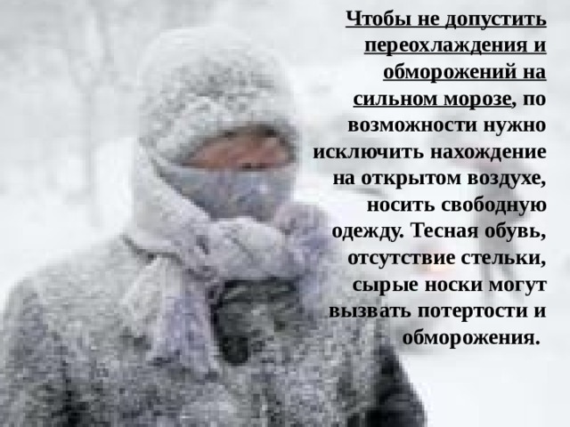 Чтобы не допустить переохлаждения и обморожений на сильном морозе , по возможности нужно исключить нахождение на открытом воздухе, носить свободную одежду. Тесная обувь, отсутствие стельки, сырые носки могут вызвать потертости и обморожения.  