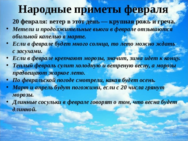 Народные приметы февраля  20 февраля: ветер в этот день — крупная рожь и греча. Метели и продолжительные вьюги в феврале отзываются обильной капелью в марте. Если в феврале будет много солнца, то лето можно ждать с засухами. Если в феврале крепчают морозы, значит, зима идет к концу. Теплый февраль сулит холодную и ветреную весну, а морозы предвещают жаркое лето. По февральской погоде смотрели, какая будет осень. Март и апрель будут погожими, если с 20 числа грянут морозы. Длинные сосульки в феврале говорят о том, что весна будет длинной.   