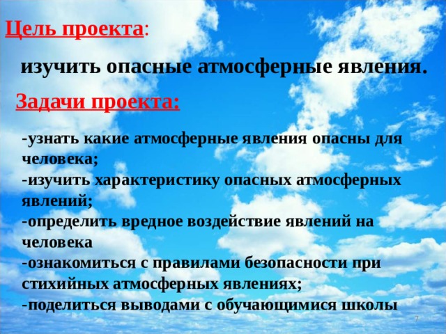 Цель проекта : изучить опасные атмосферные явления. Задачи проекта:    -узнать какие атмосферные явления опасны для человека;  -изучить характеристику опасных атмосферных явлений;  -определить вредное воздействие явлений на человека  -ознакомиться с правилами безопасности при стихийных атмосферных явлениях;  -поделиться выводами с обучающимися школы    