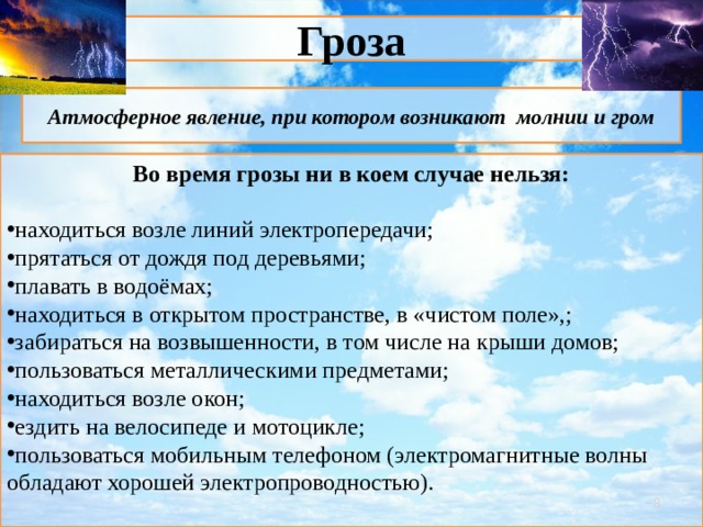 Гроза Атмосферное явление, при котором возникают молнии и гром Во время грозы ни в коем случае нельзя:  находиться возле линий электропередачи; прятаться от дождя под деревьями; плавать в водоёмах; находиться в открытом пространстве, в «чистом поле»,; забираться на возвышенности, в том числе на крыши домов; пользоваться металлическими предметами; находиться возле окон; ездить на велосипеде и мотоцикле; пользоваться мобильным телефоном (электромагнитные волны обладают хорошей электропроводностью).   