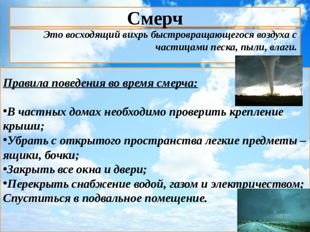 Смерч Это восходящий вихрь быстровращающегося воздуха с частицами песка, пыли, влаги.  Правила поведения во время смерча:  В частных домах необходимо проверить крепление крыши; Убрать с открытого пространства легкие предметы – ящики, бочки; Закрыть все окна и двери; Перекрыть снабжение водой, газом и электричеством; Спуститься в подвальное помещение.      