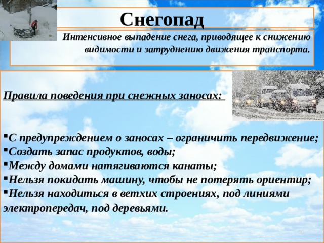 Снегопад Интенсивное выпадение снега, приводящее к снижению видимости и затруднению движения транспорта.   Правила поведения при снежных заносах:   С предупреждением о заносах – ограничить передвижение; Создать запас продуктов, воды; Между домами натягиваются канаты; Нельзя покидать машину, чтобы не потерять ориентир; Нельзя находиться в ветхих строениях, под линиями электропередач, под деревьями.     