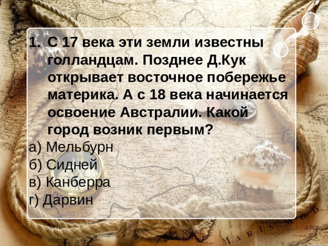 С 17 века эти земли известны голландцам. Позднее Д.Кук открывает восточное побережье материка. А с 18 века начинается освоение Австралии. Какой город возник первым? а) Мельбурн б) Сидней в) Канберра г) Дарвин 