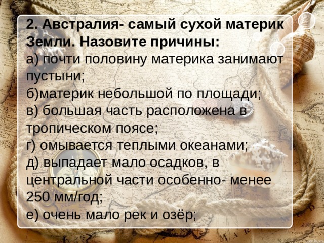 2. Австралия- самый сухой материк Земли. Назовите причины: а) почти половину материка занимают пустыни; б)материк небольшой по площади; в) большая часть расположена в тропическом поясе; г) омывается теплыми океанами; д) выпадает мало осадков, в центральной части особенно- менее 250 мм/год; е) очень мало рек и озёр; 