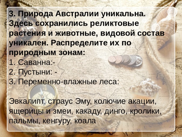 3. Природа Австралии уникальна. Здесь сохранились реликтовые растения и животные, видовой состав уникален. Распределите их по природным зонам: 1. Саванна:- 2. Пустыни: - 3. Переменно-влажные леса: Эвкалипт, страус Эму, колючие акации, ящерицы и змеи, какаду, динго, кролики, пальмы, кенгуру, коала 