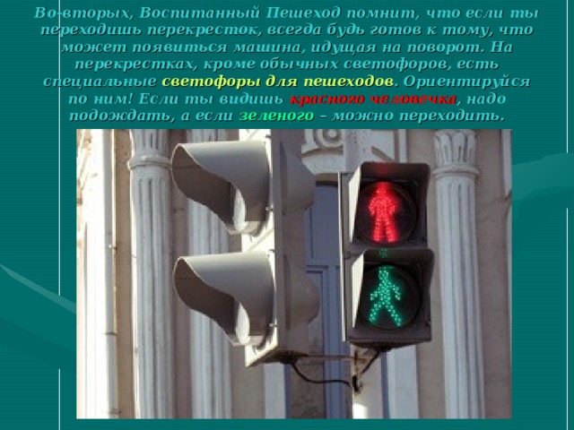 Во-вторых, Воспитанный Пешеход помнит, что если ты переходишь перекресток, всегда будь готов к тому, что может появиться машина, идущая на поворот. На перекрестках, кроме обычных светофоров, есть специальные светофоры для пешеходов . Ориентируйся по ним! Если ты видишь красного человечка , надо подождать, а если зеленого – можно переходить. 