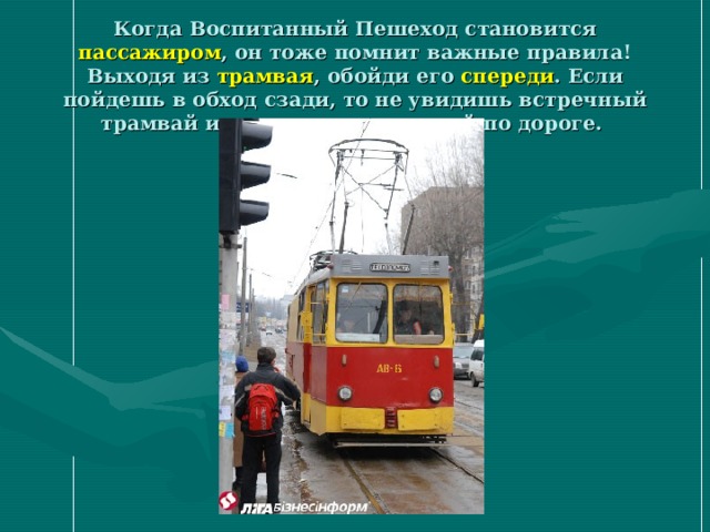 Когда Воспитанный Пешеход становится пассажиром , он тоже помнит важные правила! Выходя из трамвая , обойди его спереди . Если пойдешь в обход сзади, то не увидишь встречный трамвай или транспорт, едущий по дороге.  