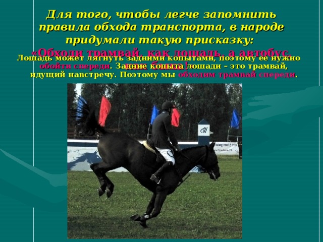 Для того, чтобы легче запомнить правила обхода транспорта, в народе придумали такую присказку:  «Обходи трамвай, как лошадь, а автобус, как быка!»  Лошадь может лягнуть задними копытами, поэтому ее нужно обойти спереди . Задние копыта лошади – это трамвай, идущий навстречу.  Поэтому мы обходим трамвай спереди . 