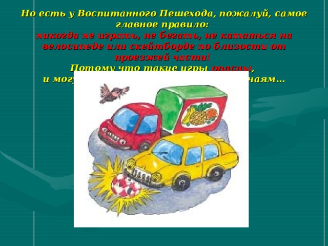 Но есть у Воспитанного Пешехода, пожалуй, самое главное правило :  никогда не играть, не бегать, не кататься на велосипеде или скейтборде по близости от проезжей части!   Потому что такие игры опасны ,  и могут привести к несчастным случаям… 