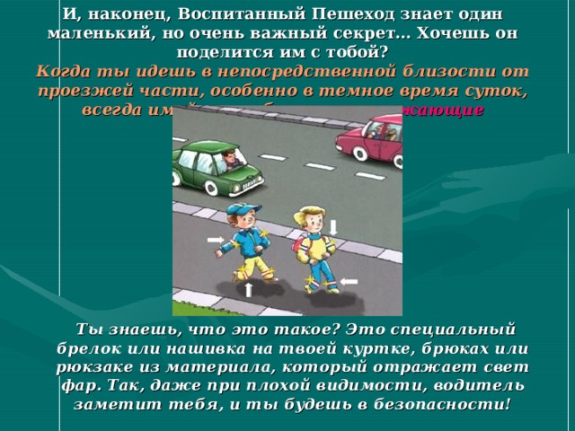 И, наконец, Воспитанный Пешеход знает один маленький, но очень важный секрет… Хочешь он поделится им с тобой?  Когда ты идешь в непосредственной близости от проезжей части, особенно в темное время суток, всегда имей при себе светоотражающие элементы !   Ты знаешь, что это такое? Это специальный брелок или нашивка на твоей куртке, брюках или рюкзаке из материала, который отражает свет фар. Так, даже при плохой видимости, водитель заметит тебя, и ты будешь в безопасности! 