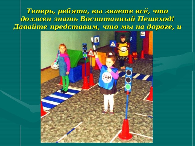 Теперь, ребята, вы знаете всё, что должен знать Воспитанный Пешеход! Давайте представим, что мы на дороге, и немного поиграем… 