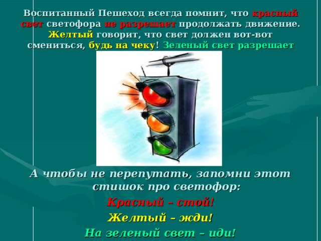 Воспитанный Пешеход всегда помнит, что  красный свет  светофора  не разрешает  продолжать движение.  Желтый  говорит, что свет должен вот-вот смениться,  будь на чеку !  Зеленый свет  разрешает  перейти дорогу.  А чтобы не перепутать, запомни этот стишок про светофор : Красный – стой! Желтый – жди! На зеленый свет – иди! 