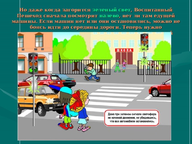 Но даже когда загорится зеленый свет , Воспитанный Пешеход сначала посмотрит налево , нет ли там едущей машины. Если машин нет или они остановились, можно не боясь идти до середины дороги. Теперь нужно остановиться и посмотреть направо , не едет ли с этой стороны машина. Нет? Тогда вперед! 