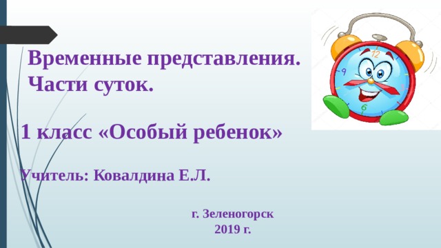 Временные представления. Части суток. 1 класс «Особый ребенок» Учитель: Ковалдина Е.Л. г. Зеленогорск 2019 г. 