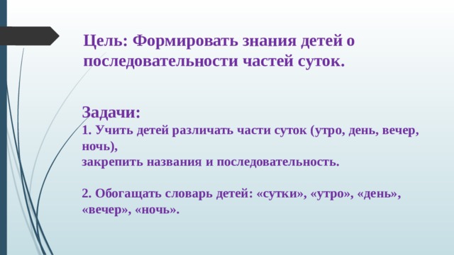 Цель: Формировать знания детей о последовательности частей суток. Задачи: 1. Учить детей различать части суток (утро, день, вечер, ночь), закрепить названия и последовательность.  2. Обогащать словарь детей: «сутки», «утро», «день», «вечер», «ночь». 