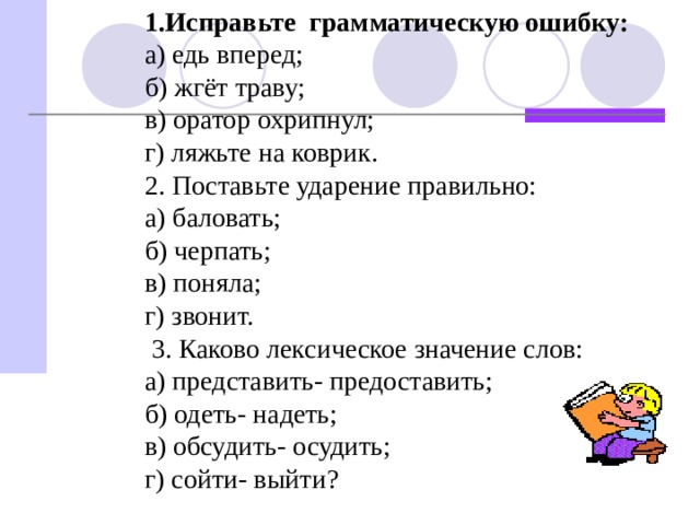 1.Исправьте грамматическую ошибку: а) едь вперед; б) жгёт траву; в) оратор охрипнул; г) ляжьте на коврик. 2. Поставьте ударение правильно: а) баловать; б) черпать; в) поняла; г) звонит.  3. Каково лексическое значение слов: а) представить- предоставить; б) одеть- надеть; в) обсудить- осудить; г) сойти- выйти?   