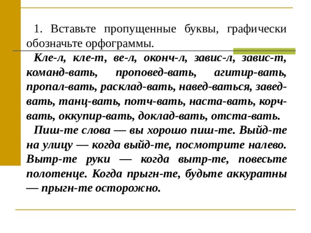 1. Вставьте пропущенные буквы, графически обозначьте орфо­граммы. Кле-л, кле-т, ве-л, оконч-л, завис-л, завис-т, команд-вать, проповед-вать, агитир-вать, пропал-вать, расклад-вать, навед-ваться, завед-вать, танц-вать, потч-вать, наста-вать, корч-вать, оккупир-вать, доклад-вать, отста-вать. Пиш-те слова — вы хорошо пиш-те. Выйд-те на улицу — когда выйд-те, посмотрите налево. Вытр-те руки — когда вытр-те, по­весьте полотенце. Когда прыгн-те, будьте аккуратны — прыгн-те осторожно. 