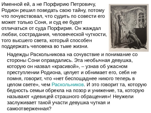 Именной ей, а не Порфирию Петровичу, Родион решил поведать свою тайну, потому что почувствовал, что судить по совести его может только Соня, и суд ее будет отличаться от суда Порфирия. Он жаждал любви, сострадания, человеческой чуткости, того высшего света, который способен поддержать человека во тьме жизни. Надежды Раскольникова на сочувствие и понимание со стороны Сони оправдались. Эта необычная девушка, которую он назвал «красивой», – узнав об ужасном преступлении Родиона, целует и обнимает его, себя не помня, говорит, что «нет беспощаднее никого теперь в целом свете», чем  Раскольников . И это говорит та, которую бедность семьи обрекла на позор и унижение, та, которую называют «девицей страшного обращения»! Неужели заслуживает такой участи девушка чуткая и самоотверженная? 