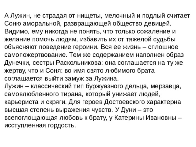А Лужин, не страдая от нищеты, мелочный и подлый считает Соню аморальной, развращающей общество девицей. Видимо, ему никогда не понять, что только сожаление и желание помочь людям, избавить их от тяжелой судьбы объясняют поведение героини. Вся ее жизнь – сплошное самопожертвование. Тем же содержанием наполнен образ Дунечки, сестры Раскольникова: она соглашается на ту же жертву, что и Соня: во имя свято любимого брата соглашается выйти замуж за Лужина. Лужин – классический тип буржуазного дельца, мерзавца, самовлюбленного тирана, который унижает людей, карьериста и скряги. Для героев Достоевского характерна высшая степень выражения чувств. У Дуни – это всепоглощающая любовь к брату, у Катерины Ивановны – исступленная гордость. 