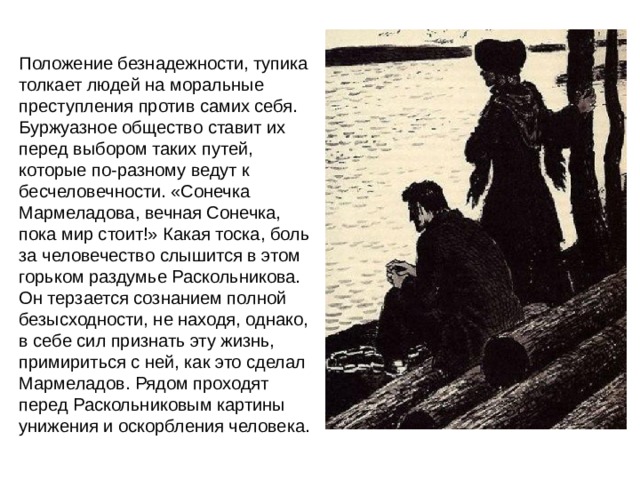 Положение безнадежности, тупика толкает людей на моральные преступления против самих себя. Буржуазное общество ставит их перед выбором таких путей, которые по-разному ведут к бесчеловечности. «Сонечка Мармеладова, вечная Сонечка, пока мир стоит!» Какая тоска, боль за человечество слышится в этом горьком раздумье Раскольникова. Он терзается сознанием полной безысходности, не находя, однако, в себе сил признать эту жизнь, примириться с ней, как это сделал Мармеладов. Рядом проходят перед Раскольниковым картины унижения и оскорбления человека. 