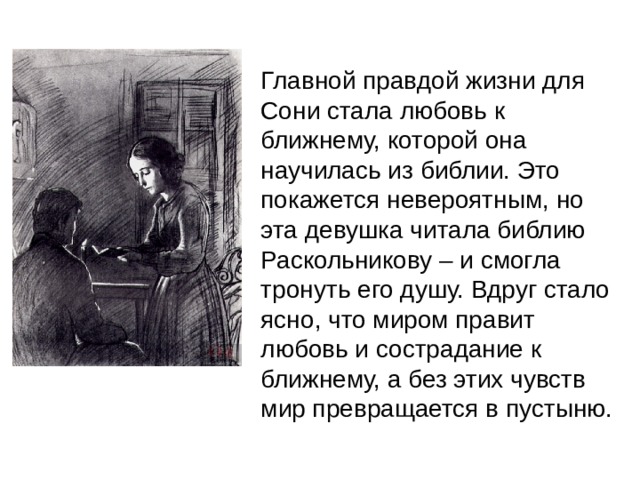 Главной правдой жизни для Сони стала любовь к ближнему, которой она научилась из библии. Это покажется невероятным, но эта девушка читала библию Раскольникову – и смогла тронуть его душу. Вдруг стало ясно, что миром правит любовь и сострадание к ближнему, а без этих чувств мир превращается в пустыню.  