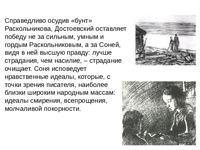 Справедливо осудив «бунт» Раскольникова, Достоевский оставляет победу не за сильным, умным и гордым Раскольниковым, а за Соней, видя в ней высшую правду: лучше страдания, чем насилие, – страдание очищает. Соня исповедует нравственные идеалы, которые, с точки зрения писателя, наиболее близки широким народным массам: идеалы смирения, всепрощения, молчаливой покорности. 