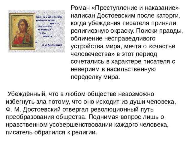 Роман «Преступление и наказание» написан Достоевским после каторги, когда убеждения писателя приняли религиозную окраску. Поиски правды, обличение несправедливого устройства мира, мечта о «счастье человечества» в этот период сочетались в характере писателя с неверием в насильственную переделку мира.  Убеждённый, что в любом обществе невозможно избегнуть зла потому, что оно исходит из души человека, Ф. М. Достоевский отвергал революционный путь преобразования общества. Поднимая вопрос лишь о нравственном усовершенствовании каждого человека, писатель обратился к религии. 