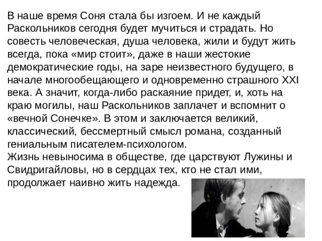 В наше время Соня стала бы изгоем. И не каждый Раскольников сегодня будет мучиться и страдать. Но совесть человеческая, душа человека, жили и будут жить всегда, пока «мир стоит», даже в наши жестокие демократические годы, на заре неизвестного будущего, в начале многообещающего и одновременно страшного XXI века. А значит, когда-либо раскаяние придет, и, хоть на краю могилы, наш Раскольников заплачет и вспомнит о «вечной Сонечке». В этом и заключается великий, классический, бессмертный смысл романа, созданный гениальным писателем-психологом. Жизнь невыносима в обществе, где царствуют Лужины и Свидригайловы, но в сердцах тех, кто не стал ими, продолжает наивно жить надежда. 