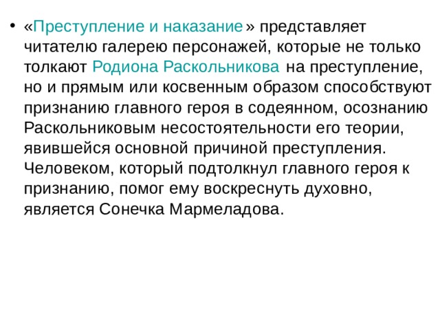 « Преступление и наказание » представляет читателю галерею персонажей, которые не только толкают  Родиона Раскольникова  на преступление, но и прямым или косвенным образом способствуют признанию главного героя в содеянном, осознанию Раскольниковым несостоятельности его теории, явившейся основной причиной преступления. Человеком, который подтолкнул главного героя к признанию, помог ему воскреснуть духовно, является Сонечка Мармеладова. 