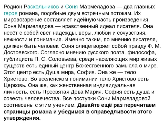 Родион Р аскольников  и  Соня  Мармеладова — два главных  героя  романа, подобные двум встречным потокам. Их мировоззрение составляет идейную часть произведения. Соня Мармеладова — нравственный идеал писателя. Она несёт с собой свет надежды, веры, любви и сочувствия, нежности и понимания. Именно таким, по мнению писателя, должен быть человек. Соня олицетворяет собой правду Ф. М. Достоевского. Согласно мнению русского поэта, философа, публициста П. С. Соловьева, среди населяющих мир живых существ есть единый центр Божественного замысла о мире. Этот центр есть Душа мира, София. Она же — тело Христово. Во вселенском понимании тело Христово есть Церковь. Она же, как женственная индивидуальная личность, есть Пресвятая Дева Мария. София есть душа и совесть человечества. Все поступки Сони Мармеладовой соотнесены с этим учением. Давайте ещё раз перечитаем страницы романа и убедимся в справедливости этого утверждения. 