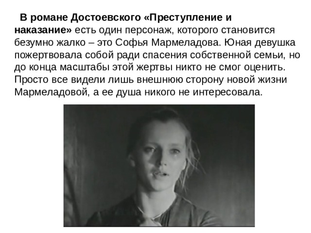    В романе Достоевского «Преступление и наказание»  есть один персонаж, которого становится безумно жалко – это Софья Мармеладова. Юная девушка пожертвовала собой ради спасения собственной семьи, но до конца масштабы этой жертвы никто не смог оценить. Просто все видели лишь внешнюю сторону новой жизни Мармеладовой, а ее душа никого не интересовала. 