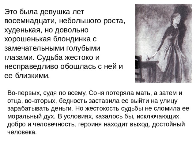 Это была девушка лет восемнадцати, небольшого роста, худенькая, но довольно хорошенькая блондинка с замечательными голубыми глазами. Судьба жестоко и несправедливо обошлась с ней и ее близкими. Во-первых, судя по всему, Соня потеряла мать, а затем и отца, во-вторых, бедность заставила ее выйти на улицу зарабатывать деньги. Но жестокость судьбы не сломила ее моральный дух. В условиях, казалось бы, исключающих добро и человечность, героиня находит выход, достойный человека. 