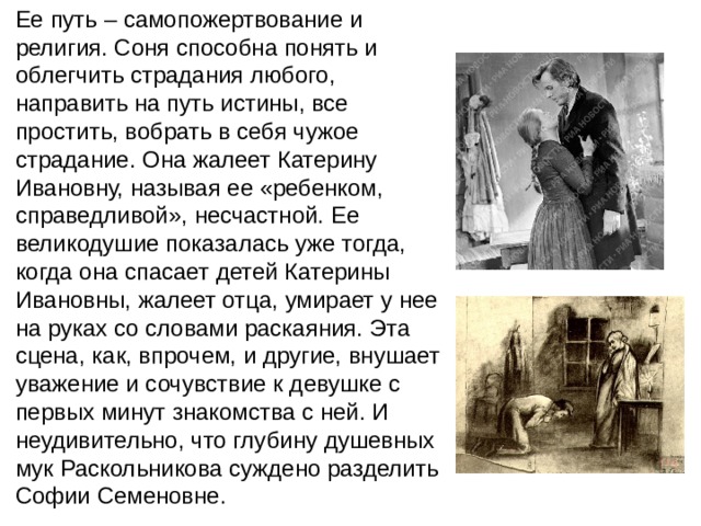 Ее путь – самопожертвование и религия. Соня способна понять и облегчить страдания любого, направить на путь истины, все простить, вобрать в себя чужое страдание. Она жалеет Катерину Ивановну, называя ее «ребенком, справедливой», несчастной. Ее великодушие показалась уже тогда, когда она спасает детей Катерины Ивановны, жалеет отца, умирает у нее на руках со словами раскаяния. Эта сцена, как, впрочем, и другие, внушает уважение и сочувствие к девушке с первых минут знакомства с ней. И неудивительно, что глубину душевных мук Раскольникова суждено разделить Софии Семеновне. 