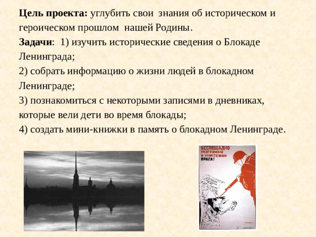  Цель проекта: углубить свои знания об историческом и героическом прошлом нашей Родины.  Задачи : 1) изучить исторические сведения о Блокаде Ленинграда;  2) собрать информацию о жизни людей в блокадном Ленинграде;  3) познакомиться с некоторыми записями в дневниках, которые вели дети во время блокады;  4) создать мини-книжки в память о блокадном Ленинграде.   22 июня 1941 г. Германия пересекла границы нашей страны. Темп наступления войск составлял 30 км в сутки. Захвату города Ленинграда отводилось особое место. Противник хотел захватить побережье Балтийского моря и уничтожить Балтийский флот. Немцы стремительно прорывались к городу и с июля из Ленинграда стали вывозить жителей и расположенные в городе заводы и фабрики. 