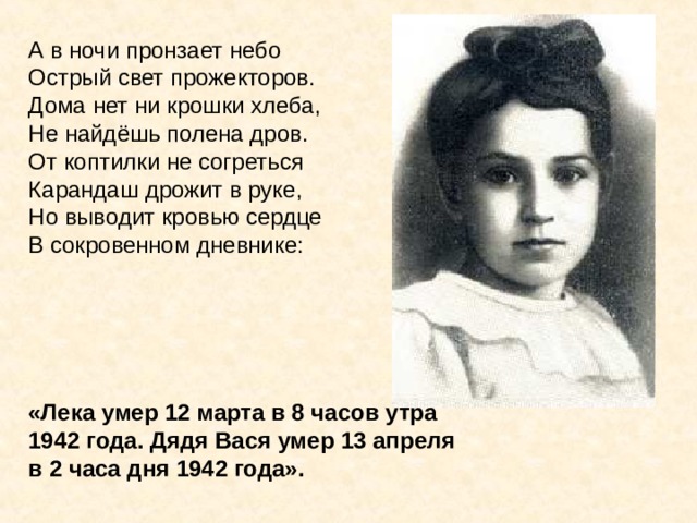 А в ночи пронзает небо Острый свет прожекторов. Дома нет ни крошки хлеба, Не найдёшь полена дров. От коптилки не согреться Карандаш дрожит в руке, Но выводит кровью сердце В сокровенном дневнике:      «Лека умер 12 марта в 8 часов утра 1942 года. Дядя Вася умер 13 апреля в 2 часа дня 1942 года».  А в ночи пронзает небо Острый свет прожекторов. Дома нет ни крошки хлеба, Не найдёшь полена дров. От коптилки не согреться Карандаш дрожит в руке, Но выводит кровью сердце В сокровенном дневнике: «Лека умер 12 марта в 8 часов утра 1942 года. Дядя Вася умер 13 апреля в 2 часа дня 1942 года». 