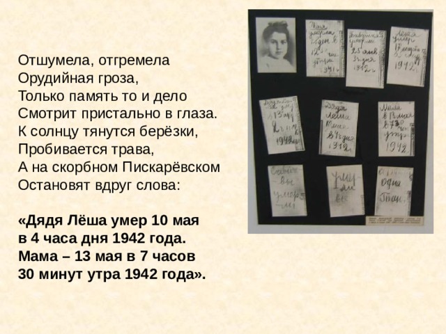 Отшумела, отгремела Орудийная гроза, Только память то и дело Смотрит пристально в глаза. К солнцу тянутся берёзки, Пробивается трава, А на скорбном Пискарёвском Остановят вдруг слова:  «Дядя Лёша умер 10 мая в 4 часа дня 1942 года. Мама – 13 мая в 7 часов 30 минут утра 1942 года». Отшумела, отгремела Орудийная гроза, Только память то и дело Смотрит пристально в глаза. К солнцу тянутся берёзки, Пробивается трава, А на скорбном Пискарёвском Остановят вдруг слова: «Дядя Лёша умер 10 мая в 4 часа дня 1942 года. Мама – 13 мая в 7 часов 30 минут утра 1942 года». 