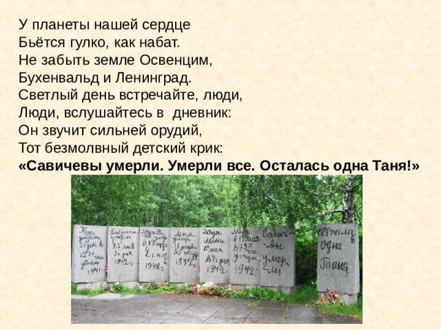 У планеты нашей сердце Бьётся гулко, как набат. Не забыть земле Освенцим, Бухенвальд и Ленинград. Светлый день встречайте, люди, Люди, вслушайтесь в дневник: Он звучит сильней орудий, Тот безмолвный детский крик: «Савичевы умерли. Умерли все. Осталась одна Таня!» У планеты нашей сердце Бьётся гулко, как набат. Не забыть земле Освенцим, Бухенвальд и Ленинград. Светлый день встречайте, люди, Люди, вслушайтесь в дневник: Он звучит сильней орудий, Тот безмолвный детский крик: «Савичевы умерли. Умерли все. Осталась одна Таня!». 