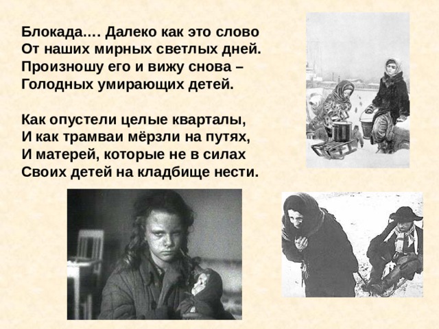 Блокада…. Далеко как это слово От наших мирных светлых дней. Произношу его и вижу снова – Голодных умирающих детей.  Как опустели целые кварталы, И как трамваи мёрзли на путях, И матерей, которые не в силах Своих детей на кладбище нести.     Блокада…. Далеко как это слово От наших мирных светлых дней. Произношу его и вижу снова – Голодных умирающих детей. 