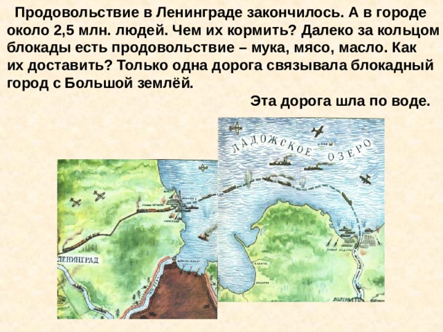  Продовольствие в Ленинграде закончилось. А в городе около 2,5 млн. людей. Чем их кормить? Далеко за кольцом блокады есть продовольствие – мука, мясо, масло. Как их доставить? Только одна дорога связывала блокадный город с Большой землёй.  Эта дорога шла по воде. Продовольствие в Ленинграде закончилось. А в городе около 2,5 млн. людей. Чем их кормить? Далеко за кольцом блокады есть продовольствие – мука, мясо, масло. Как их доставить? Только одна дорога связывала блокадный город с Большой землёй. Эта дорога шла по воде. 
